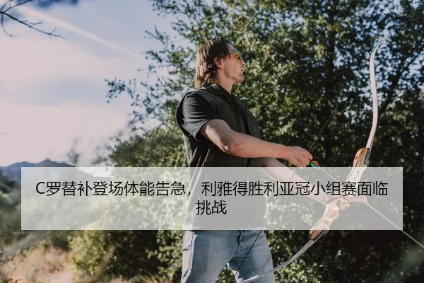 C罗替补登场体能告急，利雅得胜利亚冠小组赛面临挑战